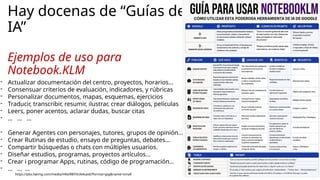 Hay docenas de “Guías de
IA”
Ejemplos de uso para
Notebook.KLM
https://pbs.twimg.com/media/HKe9l8YXUAAsas6?format=jpg&name=small
- Actualizar documentación del centro, proyectos, horarios…
- Consensuar criterios de evaluación, indicadores, y rúbricas
- Personalizar documentos, mapas, esquemas, ejercicios
- Traducir, transcribir, resumir, ilustrar, crear diálogos, películas
- Leers, poner acentos, aclarar dudas, buscar citas
- … … …
- Generar Agentes con personajes, tutores, grupos de opinión…
- Crear Rutinas de estudio, ensayo de preguntas, debates…
- Compartir búsquedas o chats con múltiples usuarios.
- Diseñar estudios, programas, proyectos artículos…
- Crear i programar Apps, rutinas, código de programación…
- … … …
 