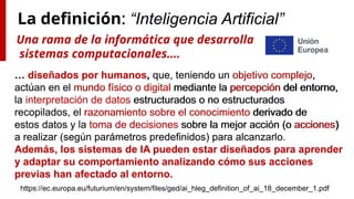 La definición: “Inteligencia Artificial”
… diseñados por humanos, que, teniendo un objetivo complejo,
actúan en el mundo físico o digital mediante la percepción del entorno,
la interpretación de datos estructurados o no estructurados
recopilados, el razonamiento sobre el conocimiento derivado de
estos datos y la toma de decisiones sobre la mejor acción (o acciones)
a realizar (según parámetros predefinidos) para alcanzarlo.
Además, los sistemas de IA pueden estar diseñados para aprender
y adaptar su comportamiento analizando cómo sus acciones
previas han afectado al entorno.
https://ec.europa.eu/futurium/en/system/files/ged/ai_hleg_definition_of_ai_18_december_1.pdf
Una rama de la informática que desarrolla
sistemas computacionales….
… diseñados por humanos, que, teniendo un objetivo complejo,
actúan en el mundo físico o digital mediante la percepción del entorno,
la interpretación de datos estructurados o no estructurados
recopilados, el razonamiento sobre el conocimiento derivado de
estos datos y la toma de decisiones sobre la mejor acción (o acciones)
a realizar (según parámetros predefinidos) para alcanzarlo.
Además, los sistemas de IA pueden estar diseñados para aprender
y adaptar su comportamiento analizando cómo sus acciones
previas han afectado al entorno.
 