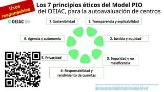 Los 7 principios éticos del Model PIO
del OEIAC, para la autoavaluación de centros
7. Sostenibilidad
6. Agencia y autonomía
5. Privacidad 3. Seguridad y no
maleficencia
2. Justícia y equidad
4- Responsabilidad y
rendimiento de cuemtas
Usos
responsables
1. Transparencia y explicabilidad
 