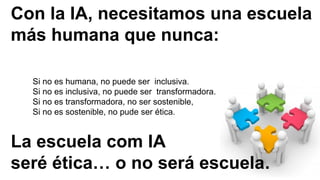 Con la IA, necesitamos una escuela
más humana que nunca:
La escuela com IA
seré ética… o no será escuela.
Si no es humana, no puede ser inclusiva.
Si no es inclusiva, no puede ser transformadora.
Si no es transformadora, no ser sostenible,
Si no es sostenible, no pude ser ética.
 