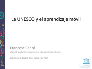 La UNESCO y el aprendizaje móvil




Francesc Pedró
UNESCO Teacher Development and Education Policies Section

Colombia 3.0, Bogotá, 25 de Octubre de 2012
 