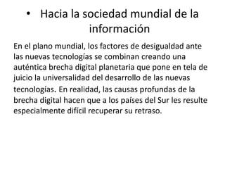 • Hacia la sociedad mundial de la 
información 
En el plano mundial, los factores de desigualdad ante 
las nuevas tecnologías se combinan creando una 
auténtica brecha digital planetaria que pone en tela de 
juicio la universalidad del desarrollo de las nuevas 
tecnologías. En realidad, las causas profundas de la 
brecha digital hacen que a los países del Sur les resulte 
especialmente difícil recuperar su retraso. 
 