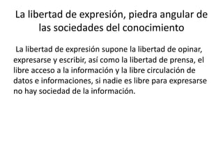 La libertad de expresión, piedra angular de 
las sociedades del conocimiento 
La libertad de expresión supone la libertad de opinar, 
expresarse y escribir, así como la libertad de prensa, el 
libre acceso a la información y la libre circulación de 
datos e informaciones, si nadie es libre para expresarse 
no hay sociedad de la información. 
 