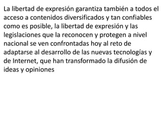 La libertad de expresión garantiza también a todos el 
acceso a contenidos diversificados y tan confiables 
como es posible, la libertad de expresión y las 
legislaciones que la reconocen y protegen a nivel 
nacional se ven confrontadas hoy al reto de 
adaptarse al desarrollo de las nuevas tecnologías y 
de Internet, que han transformado la difusión de 
ideas y opiniones 
 