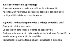 3. Las sociedades del aprendizaje 
¿ Nos encaminamos hacia una cultura de la innovación 
Aprender, un valor clave de las sociedades del conocimiento 
La disponibilidad de los conocimientos 
4.¿ Hacia la educación para todos a lo largo de toda la vida? 
Educación básica para todos 
La educación para todos a lo largo de toda la vida 
Enriquecer la educación reforma de las instituciones, formación de 
los docentes y educación de la calidad 
«Educación» : nuevas tecnologías y educación a distancia 
 