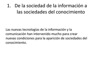 1. De la sociedad de la información a 
las sociedades del conocimiento 
Las nuevas tecnologías de la información y la 
comunicación han intervenido mucho para crear 
nuevas condiciones para la aparición de sociedades del 
conocimiento. 
 