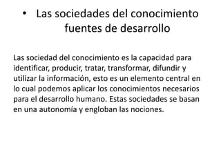 • Las sociedades del conocimiento 
fuentes de desarrollo 
Las sociedad del conocimiento es la capacidad para 
identificar, producir, tratar, transformar, difundir y 
utilizar la información, esto es un elemento central en 
lo cual podemos aplicar los conocimientos necesarios 
para el desarrollo humano. Estas sociedades se basan 
en una autonomía y engloban las nociones. 
 
