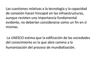 Las cuestiones relativas a la tecnología y la capacidad 
de conexión hacen hincapié en las infraestructuras, 
aunque revisten una importancia fundamental 
evidente, no deberían considerarse como un fin en sí 
mismas. 
La UNESCO estima que la edificación de las sociedades 
del conocimiento es la que abre camino a la 
humanización del proceso de mundialización. 
 