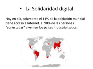 • La Solidaridad digital 
Hoy en día, solamente el 11% de la población mundial 
tiene acceso a Internet. El 90% de las personas 
“conectadas” viven en los países industrializados: 
 