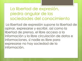 La libertad de expresión, 
piedra angular de las 
sociedades del conocimiento 
La libertad de expresión supone la libertad de 
opinar, expresarse y escribir, así como la 
libertad de prensa, el libre acceso a la 
información y la libre circulación de datos e 
informaciones, si nadie es libre para 
expresarse no hay sociedad de la 
información. 
 
