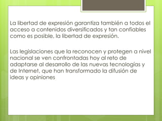 La libertad de expresión garantiza también a todos el 
acceso a contenidos diversificados y tan confiables 
como es posible, la libertad de expresión. 
Las legislaciones que la reconocen y protegen a nivel 
nacional se ven confrontadas hoy al reto de 
adaptarse al desarrollo de las nuevas tecnologías y 
de Internet, que han transformado la difusión de 
ideas y opiniones 
