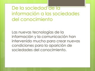 De la sociedad de la 
información a las sociedades 
del conocimiento 
Las nuevas tecnologías de la 
información y la comunicación han 
intervenido mucho para crear nuevas 
condiciones para la aparición de 
sociedades del conocimiento. 
 