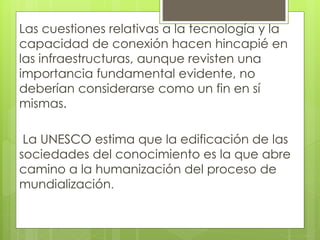 Las cuestiones relativas a la tecnología y la 
capacidad de conexión hacen hincapié en 
las infraestructuras, aunque revisten una 
importancia fundamental evidente, no 
deberían considerarse como un fin en sí 
mismas. 
La UNESCO estima que la edificación de las 
sociedades del conocimiento es la que abre 
camino a la humanización del proceso de 
mundialización. 
 