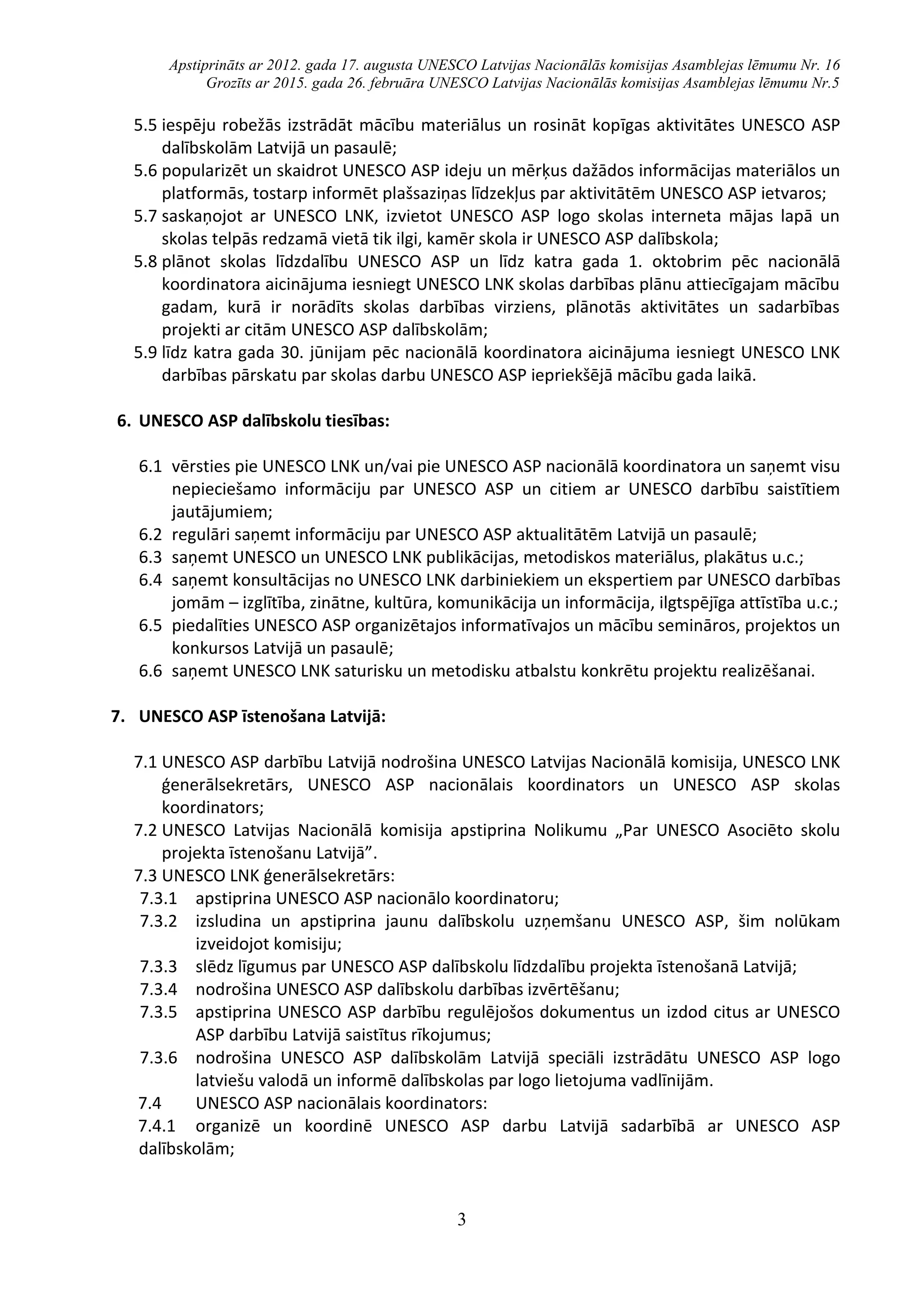 Apstiprināts ar 2012. gada 17. augusta UNESCO Latvijas Nacionālās komisijas Asamblejas lēmumu Nr. 16
Grozīts ar 2015. gada 26. februāra UNESCO Latvijas Nacionālās komisijas Asamblejas lēmumu Nr.5
3
5.5 iespēju robežās izstrādāt mācību materiālus un rosināt kopīgas aktivitātes UNESCO ASP
dalībskolām Latvijā un pasaulē;
5.6 popularizēt un skaidrot UNESCO ASP ideju un mērķus dažādos informācijas materiālos un
platformās, tostarp informēt plašsaziņas līdzekļus par aktivitātēm UNESCO ASP ietvaros;
5.7 saskaņojot ar UNESCO LNK, izvietot UNESCO ASP logo skolas interneta mājas lapā un
skolas telpās redzamā vietā tik ilgi, kamēr skola ir UNESCO ASP dalībskola;
5.8 plānot skolas līdzdalību UNESCO ASP un līdz katra gada 1. oktobrim pēc nacionālā
koordinatora aicinājuma iesniegt UNESCO LNK skolas darbības plānu attiecīgajam mācību
gadam, kurā ir norādīts skolas darbības virziens, plānotās aktivitātes un sadarbības
projekti ar citām UNESCO ASP dalībskolām;
5.9 līdz katra gada 30. jūnijam pēc nacionālā koordinatora aicinājuma iesniegt UNESCO LNK
darbības pārskatu par skolas darbu UNESCO ASP iepriekšējā mācību gada laikā.
6. UNESCO ASP dalībskolu tiesības:
6.1 vērsties pie UNESCO LNK un/vai pie UNESCO ASP nacionālā koordinatora un saņemt visu
nepieciešamo informāciju par UNESCO ASP un citiem ar UNESCO darbību saistītiem
jautājumiem;
6.2 regulāri saņemt informāciju par UNESCO ASP aktualitātēm Latvijā un pasaulē;
6.3 saņemt UNESCO un UNESCO LNK publikācijas, metodiskos materiālus, plakātus u.c.;
6.4 saņemt konsultācijas no UNESCO LNK darbiniekiem un ekspertiem par UNESCO darbības
jomām – izglītība, zinātne, kultūra, komunikācija un informācija, ilgtspējīga attīstība u.c.;
6.5 piedalīties UNESCO ASP organizētajos informatīvajos un mācību semināros, projektos un
konkursos Latvijā un pasaulē;
6.6 saņemt UNESCO LNK saturisku un metodisku atbalstu konkrētu projektu realizēšanai.
7. UNESCO ASP īstenošana Latvijā:
7.1 UNESCO ASP darbību Latvijā nodrošina UNESCO Latvijas Nacionālā komisija, UNESCO LNK
ģenerālsekretārs, UNESCO ASP nacionālais koordinators un UNESCO ASP skolas
koordinators;
7.2 UNESCO Latvijas Nacionālā komisija apstiprina Nolikumu „Par UNESCO Asociēto skolu
projekta īstenošanu Latvijā”.
7.3 UNESCO LNK ģenerālsekretārs:
7.3.1 apstiprina UNESCO ASP nacionālo koordinatoru;
7.3.2 izsludina un apstiprina jaunu dalībskolu uzņemšanu UNESCO ASP, šim nolūkam
izveidojot komisiju;
7.3.3 slēdz līgumus par UNESCO ASP dalībskolu līdzdalību projekta īstenošanā Latvijā;
7.3.4 nodrošina UNESCO ASP dalībskolu darbības izvērtēšanu;
7.3.5 apstiprina UNESCO ASP darbību regulējošos dokumentus un izdod citus ar UNESCO
ASP darbību Latvijā saistītus rīkojumus;
7.3.6 nodrošina UNESCO ASP dalībskolām Latvijā speciāli izstrādātu UNESCO ASP logo
latviešu valodā un informē dalībskolas par logo lietojuma vadlīnijām.
7.4 UNESCO ASP nacionālais koordinators:
7.4.1 organizē un koordinē UNESCO ASP darbu Latvijā sadarbībā ar UNESCO ASP
dalībskolām;
 
