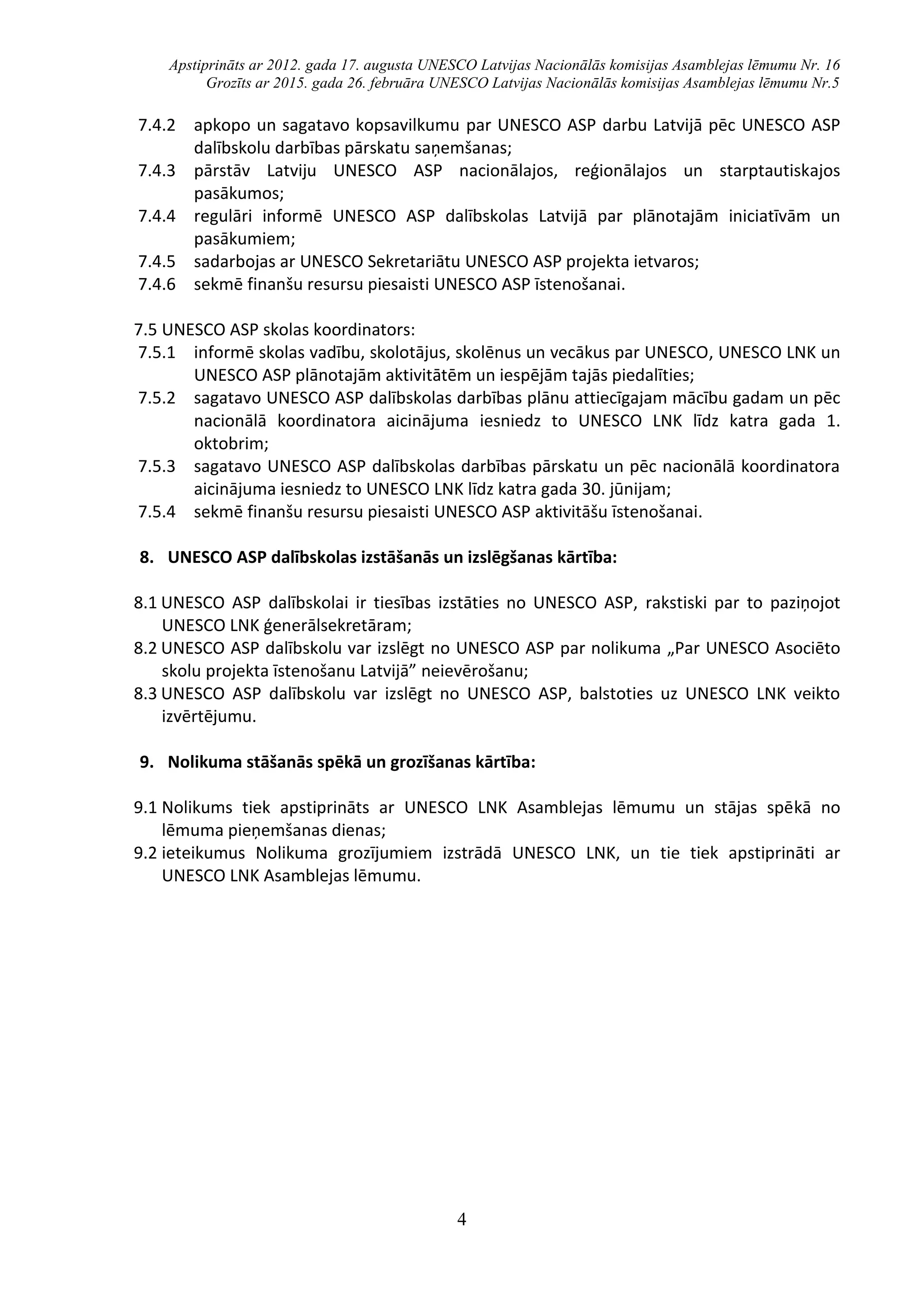 Apstiprināts ar 2012. gada 17. augusta UNESCO Latvijas Nacionālās komisijas Asamblejas lēmumu Nr. 16
Grozīts ar 2015. gada 26. februāra UNESCO Latvijas Nacionālās komisijas Asamblejas lēmumu Nr.5
4
7.4.2 apkopo un sagatavo kopsavilkumu par UNESCO ASP darbu Latvijā pēc UNESCO ASP
dalībskolu darbības pārskatu saņemšanas;
7.4.3 pārstāv Latviju UNESCO ASP nacionālajos, reģionālajos un starptautiskajos
pasākumos;
7.4.4 regulāri informē UNESCO ASP dalībskolas Latvijā par plānotajām iniciatīvām un
pasākumiem;
7.4.5 sadarbojas ar UNESCO Sekretariātu UNESCO ASP projekta ietvaros;
7.4.6 sekmē finanšu resursu piesaisti UNESCO ASP īstenošanai.
7.5 UNESCO ASP skolas koordinators:
7.5.1 informē skolas vadību, skolotājus, skolēnus un vecākus par UNESCO, UNESCO LNK un
UNESCO ASP plānotajām aktivitātēm un iespējām tajās piedalīties;
7.5.2 sagatavo UNESCO ASP dalībskolas darbības plānu attiecīgajam mācību gadam un pēc
nacionālā koordinatora aicinājuma iesniedz to UNESCO LNK līdz katra gada 1.
oktobrim;
7.5.3 sagatavo UNESCO ASP dalībskolas darbības pārskatu un pēc nacionālā koordinatora
aicinājuma iesniedz to UNESCO LNK līdz katra gada 30. jūnijam;
7.5.4 sekmē finanšu resursu piesaisti UNESCO ASP aktivitāšu īstenošanai.
8. UNESCO ASP dalībskolas izstāšanās un izslēgšanas kārtība:
8.1 UNESCO ASP dalībskolai ir tiesības izstāties no UNESCO ASP, rakstiski par to paziņojot
UNESCO LNK ģenerālsekretāram;
8.2 UNESCO ASP dalībskolu var izslēgt no UNESCO ASP par nolikuma „Par UNESCO Asociēto
skolu projekta īstenošanu Latvijā” neievērošanu;
8.3 UNESCO ASP dalībskolu var izslēgt no UNESCO ASP, balstoties uz UNESCO LNK veikto
izvērtējumu.
9. Nolikuma stāšanās spēkā un grozīšanas kārtība:
9.1 Nolikums tiek apstiprināts ar UNESCO LNK Asamblejas lēmumu un stājas spēkā no
lēmuma pieņemšanas dienas;
9.2 ieteikumus Nolikuma grozījumiem izstrādā UNESCO LNK, un tie tiek apstiprināti ar
UNESCO LNK Asamblejas lēmumu.
 
