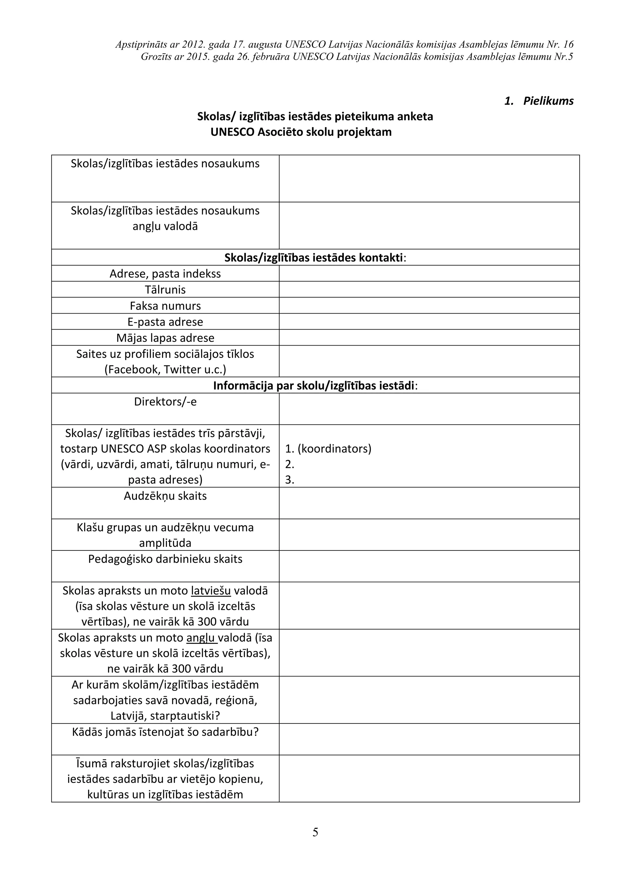 Apstiprināts ar 2012. gada 17. augusta UNESCO Latvijas Nacionālās komisijas Asamblejas lēmumu Nr. 16
Grozīts ar 2015. gada 26. februāra UNESCO Latvijas Nacionālās komisijas Asamblejas lēmumu Nr.5
5
1. Pielikums
Skolas/ izglītības iestādes pieteikuma anketa
UNESCO Asociēto skolu projektam
Skolas/izglītības iestādes nosaukums
Skolas/izglītības iestādes nosaukums
angļu valodā
Skolas/izglītības iestādes kontakti:
Adrese, pasta indekss
Tālrunis
Faksa numurs
E-pasta adrese
Mājas lapas adrese
Saites uz profiliem sociālajos tīklos
(Facebook, Twitter u.c.)
Informācija par skolu/izglītības iestādi:
Direktors/-e
Skolas/ izglītības iestādes trīs pārstāvji,
tostarp UNESCO ASP skolas koordinators
(vārdi, uzvārdi, amati, tālruņu numuri, e-
pasta adreses)
1. (koordinators)
2.
3.
Audzēkņu skaits
Klašu grupas un audzēkņu vecuma
amplitūda
Pedagoģisko darbinieku skaits
Skolas apraksts un moto latviešu valodā
(īsa skolas vēsture un skolā izceltās
vērtības), ne vairāk kā 300 vārdu
Skolas apraksts un moto angļu valodā (īsa
skolas vēsture un skolā izceltās vērtības),
ne vairāk kā 300 vārdu
Ar kurām skolām/izglītības iestādēm
sadarbojaties savā novadā, reģionā,
Latvijā, starptautiski?
Kādās jomās īstenojat šo sadarbību?
Īsumā raksturojiet skolas/izglītības
iestādes sadarbību ar vietējo kopienu,
kultūras un izglītības iestādēm
 