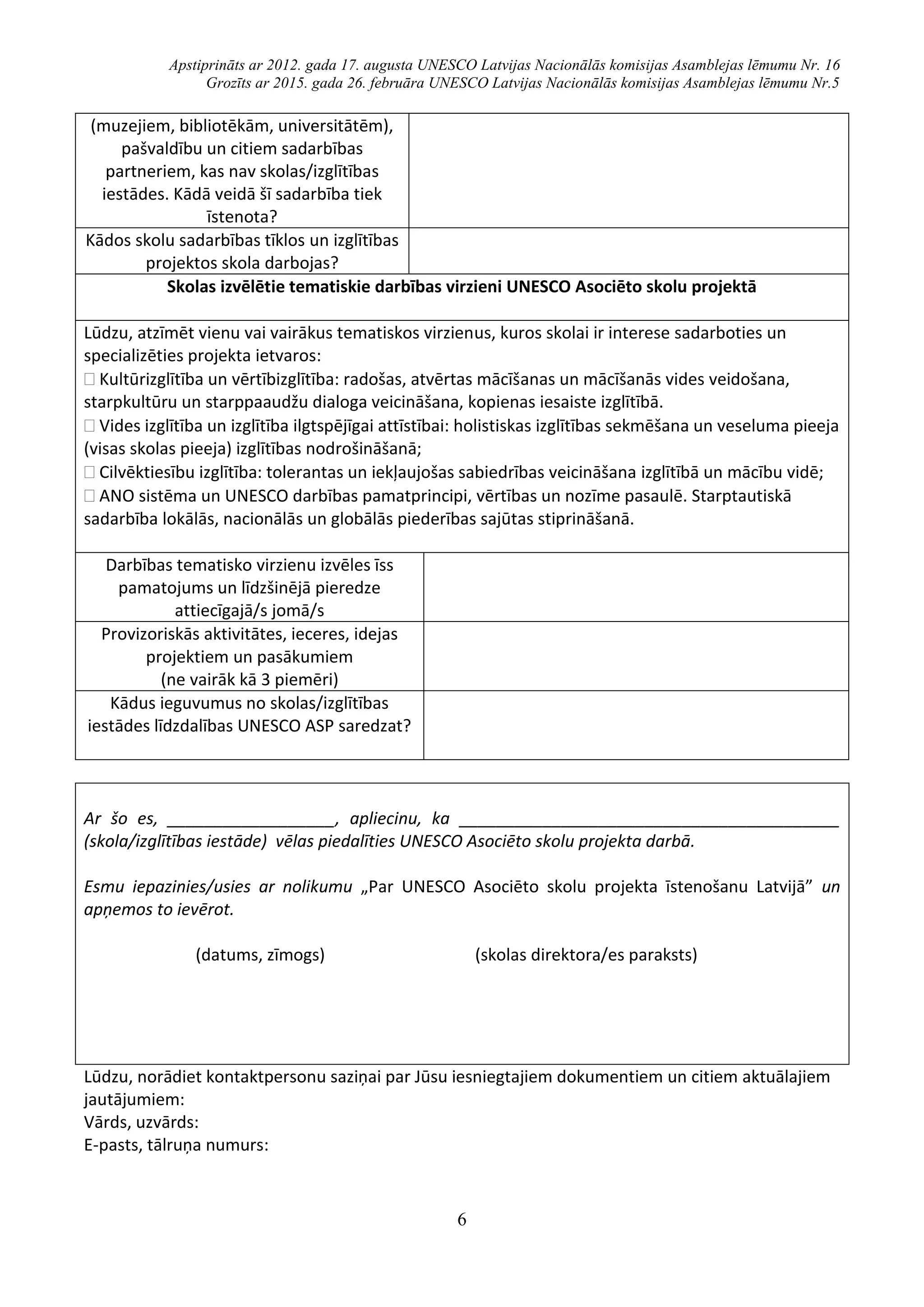 Apstiprināts ar 2012. gada 17. augusta UNESCO Latvijas Nacionālās komisijas Asamblejas lēmumu Nr. 16
Grozīts ar 2015. gada 26. februāra UNESCO Latvijas Nacionālās komisijas Asamblejas lēmumu Nr.5
6
(muzejiem, bibliotēkām, universitātēm),
pašvaldību un citiem sadarbības
partneriem, kas nav skolas/izglītības
iestādes. Kādā veidā šī sadarbība tiek
īstenota?
Kādos skolu sadarbības tīklos un izglītības
projektos skola darbojas?
Skolas izvēlētie tematiskie darbības virzieni UNESCO Asociēto skolu projektā
Lūdzu, atzīmēt vienu vai vairākus tematiskos virzienus, kuros skolai ir interese sadarboties un
specializēties projekta ietvaros:
 Kultūrizglītība un vērtībizglītība: radošas, atvērtas mācīšanas un mācīšanās vides veidošana,
starpkultūru un starppaaudžu dialoga veicināšana, kopienas iesaiste izglītībā.
 Vides izglītība un izglītība ilgtspējīgai attīstībai: holistiskas izglītības sekmēšana un veseluma pieeja
(visas skolas pieeja) izglītības nodrošināšanā;
 Cilvēktiesību izglītība: tolerantas un iekļaujošas sabiedrības veicināšana izglītībā un mācību vidē;
 ANO sistēma un UNESCO darbības pamatprincipi, vērtības un nozīme pasaulē. Starptautiskā
sadarbība lokālās, nacionālās un globālās piederības sajūtas stiprināšanā.
Darbības tematisko virzienu izvēles īss
pamatojums un līdzšinējā pieredze
attiecīgajā/s jomā/s
Provizoriskās aktivitātes, ieceres, idejas
projektiem un pasākumiem
(ne vairāk kā 3 piemēri)
Kādus ieguvumus no skolas/izglītības
iestādes līdzdalības UNESCO ASP saredzat?
Ar šo es, __________________, apliecinu, ka _________________________________________
(skola/izglītības iestāde) vēlas piedalīties UNESCO Asociēto skolu projekta darbā.
Esmu iepazinies/usies ar nolikumu „Par UNESCO Asociēto skolu projekta īstenošanu Latvijā” un
apņemos to ievērot.
(datums, zīmogs) (skolas direktora/es paraksts)
Lūdzu, norādiet kontaktpersonu saziņai par Jūsu iesniegtajiem dokumentiem un citiem aktuālajiem
jautājumiem:
Vārds, uzvārds:
E-pasts, tālruņa numurs:
 