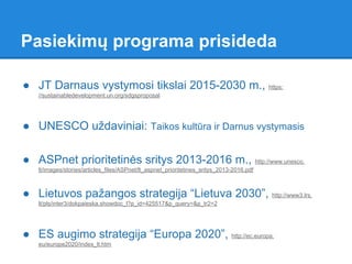 ● JT Darnaus vystymosi tikslai 2015-2030 m., https:
//sustainabledevelopment.un.org/sdgsproposal
● UNESCO uždaviniai: Taikos kultūra ir Darnus vystymasis
● ASPnet prioritetinės sritys 2013-2016 m., http://www.unesco.
lt/images/stories/articles_files/ASPnet/lt_aspnet_prioritetines_sritys_2013-2016.pdf
● Lietuvos pažangos strategija “Lietuva 2030”, http://www3.lrs.
lt/pls/inter3/dokpaieska.showdoc_l?p_id=425517&p_query=&p_tr2=2
● ES augimo strategija “Europa 2020”, http://ec.europa.
eu/europe2020/index_lt.htm
Pasiekimų programa prisideda
 
