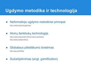 ● Neformaliojo ugdymo metodiniai principai
http://neformaliai.lt/ugdymas/
● Atvirų ženkliukų technologija
http://neformaliai.lt/2014/03/31/atviri-zenkliukai
http://www.badgecraft.eu
● Globalaus pilietiškumo švietimas
http://goo.gl/Xlt4Rg
● Sužaidybinimas (angl. gamification)
Ugdymo metodika ir technologija
 