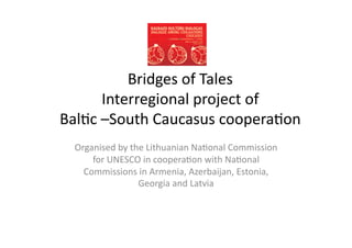 Bridges	
  of	
  Tales	
  	
  
         Interregional	
  project	
  of	
  	
  
Bal4c	
  –South	
  Caucasus	
  coopera4on	
  
  Organised	
  by	
  the	
  Lithuanian	
  Na4onal	
  Commission	
  
      for	
  UNESCO	
  in	
  coopera4on	
  with	
  Na4onal	
  
    Commissions	
  in	
  Armenia,	
  Azerbaijan,	
  Estonia,	
  
                       Georgia	
  and	
  Latvia	
  
 