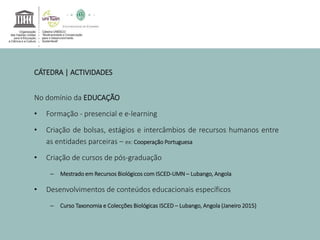 CÁTEDRA | ACTIVIDADES 
No domínio da EDUCAÇÃO 
• Formação - presencial e e-learning 
• Criação de bolsas, estágios e intercâmbios de recursos humanos entre 
as entidades parceiras – ex: Cooperação Portuguesa 
• Criação de cursos de pós-graduação 
– Mestrado em Recursos Biológicos comISCED-UMN – Lubango, Angola 
• Desenvolvimentos de conteúdos educacionais específicos 
– Curso Taxonomia e Colecções Biológicas ISCED – Lubango, Angola (Janeiro 2015) 
 