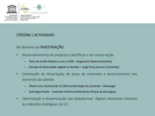 CÁTEDRA | ACTIVIDADES 
No domínio da INVESTIGAÇÃO: 
• desenvolvimento de projectos científicos e de conservação 
– Plano de JardimBotânico com a UMN – Angola (em desenvolvimento) 
– Estudos de diversidade vegetal no Namibe – Jorge Paiva [alunos e docentes] 
• Orientação da dissertação de teses de mestrado e doutoramento nos 
domínios da cátedra 
– Silvano Levi, doutorando UC [Biomonitorização de poluentes - Okavango] 
– DomingosMuala - mestrado História Ambiental do Parque da Gorongosa 
• Optimização e disseminação das plataformas digitais existentes relativas 
às colecções biológicas da UC 
 