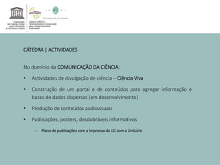 CÁTEDRA | ACTIVIDADES 
No domínio da COMUNICAÇÃO DA CIÊNCIA: 
• Actividades de divulgação de ciência – Ciência Viva 
• Construção de um portal e de conteúdos para agregar informação e 
bases de dados dispersas (em desenvolvimento) 
• Produção de conteúdos audiovisuais 
• Publicações, posters, desdobráveis informativos 
– Plano de publicações com a Imprensa da UC com a UniLúrio 
 