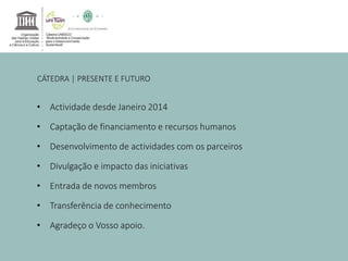 CÁTEDRA | PRESENTE E FUTURO 
• Actividade desde Janeiro 2014 
• Captação de financiamento e recursos humanos 
• Desenvolvimento de actividades com os parceiros 
• Divulgação e impacto das iniciativas 
• Entrada de novos membros 
• Transferência de conhecimento 
• Agradeço o Vosso apoio. 

