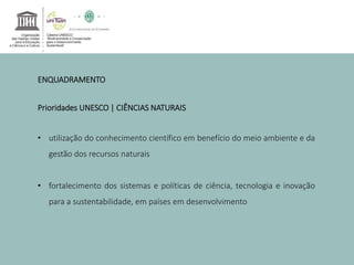 ENQUADRAMENTO 
Prioridades UNESCO | CIÊNCIAS NATURAIS 
• utilização do conhecimento científico em benefício do meio ambiente e da 
gestão dos recursos naturais 
• fortalecimento dos sistemas e políticas de ciência, tecnologia e inovação 
para a sustentabilidade, em países em desenvolvimento 
 