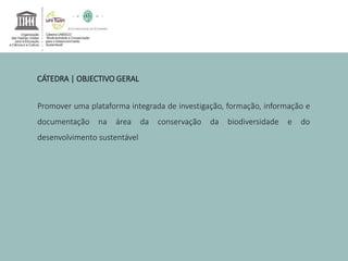 CÁTEDRA | OBJECTIVO GERAL 
Promover uma plataforma integrada de investigação, formação, informação e 
documentação na área da conservação da biodiversidade e do 
desenvolvimento sustentável 
 
