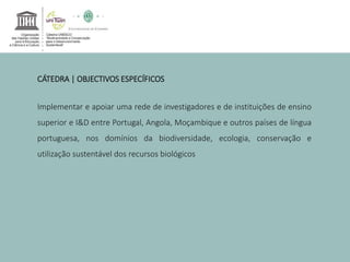 CÁTEDRA | OBJECTIVOS ESPECÍFICOS 
Implementar e apoiar uma rede de investigadores e de instituições de ensino 
superior e I&D entre Portugal, Angola, Moçambique e outros países de língua 
portuguesa, nos domínios da biodiversidade, ecologia, conservação e 
utilização sustentável dos recursos biológicos 
 