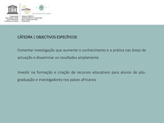 CÁTEDRA | OBJECTIVOS ESPECÍFICOS 
Fomentar investigação que aumente o conhecimento e a prática nas áreas de 
actuação e disseminar os resultados amplamente 
Investir na formação e criação de recursos educativos para alunos de pós-graduação 
e investigadores nos países africanos 
 
