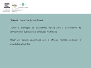 CÁTEDRA | OBJECTIVOS ESPECÍFICOS 
Criação e promoção de plataformas digitais para a transferência de 
conhecimento, publicações e conteúdos multimédia 
Actuar em estreita cooperação com a UNESCO noutros programas e 
actividades relevantes 
 