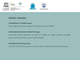 CÁTEDRA | PARCEIROS 
UNIVERSIDADE DE COIMBRA Portugal 
A mais antiga universidade portuguesa e Património Mundial da UNESCO. 
UNIVERSIDADEMANDUME YA NDEMUFAYO Angola 
Universidade pública, estabelecida em 2009, que integra a 6.ª região académica de Angola: 
províncias de Huíla, Namibe, Cunene e Kuando-Kubango. 
UNIVERSIDADE LÚRIOMoçambique 
Instituição Pública de Ensino Superior, criada em 2006, com sede em Nampula em Moçambique. 
 