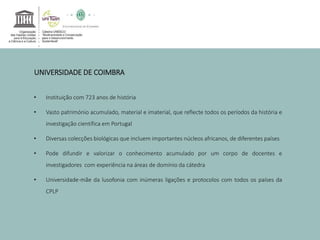 UNIVERSIDADE DE COIMBRA 
• Instituição com 723 anos de história 
• Vasto património acumulado, material e imaterial, que reflecte todos os períodos da história e 
investigação científica em Portugal 
• Diversas colecções biológicas que incluem importantes núcleos africanos, de diferentes países 
• Pode difundir e valorizar o conhecimento acumulado por um corpo de docentes e 
investigadores com experiência na áreas de domínio da cátedra 
• Universidade-mãe da lusofonia com inúmeras ligações e protocolos com todos os países da 
CPLP 
 