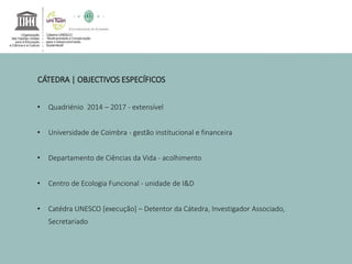 CÁTEDRA | OBJECTIVOS ESPECÍFICOS 
• Quadriénio 2014 – 2017 - extensível 
• Universidade de Coimbra - gestão institucional e financeira 
• Departamento de Ciências da Vida - acolhimento 
• Centro de Ecologia Funcional - unidade de I&D 
• Catédra UNESCO [execução] – Detentor da Cátedra, Investigador Associado, 
Secretariado 
 
