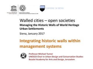 Integrating historic walls within
management systems
Professor Michael Turner
UNESCO Chair in Urban Design and Conservation Studies
Bezalel Academy for Arts and Design, Jerusalem
Walled cities – open societies
Managing the Historic Walls of World Heritage
Urban Settlements
Siena, January 2017
 