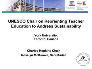 UNESCO Chair on Reorienting Teacher
Education to Address Sustainability
York University,
Toronto, Canada
Charles Hopkins Chair
Rosalyn McKeown, Secretariat
 