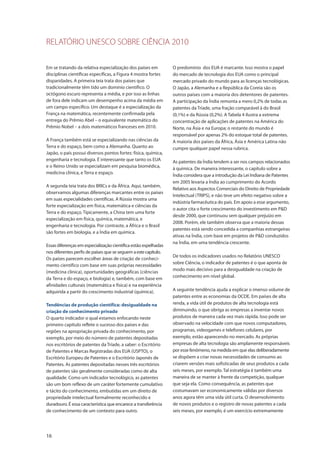 RELATÓRIO UNESCO SOBRE CIÊNCIA 2010
16
Em se tratando da relativa especialização dos países em
disciplinas científicas específicas, a Figura 4 mostra fortes
disparidades. A primeira teia trata dos países que
tradicionalmente têm tido um domínio científico. O
octógono escuro representa a média, e por isso as linhas
de fora dele indicam um desempenho acima da média em
um campo específico. Um destaque é a especialização da
França na matemática, recentemente confirmada pela
entrega do Prêmio Abel – o equivalente matemático do
Prêmio Nobel – a dois matemáticos franceses em 2010.
A França também está se especializando nas ciências da
Terra e do espaço, bem como a Alemanha. Quanto ao
Japão, o país possui diversos pontos fortes: física, química,
engenharia e tecnologia. É interessante que tanto os EUA
e o Reino Unido se especializam em pesquisa biomédica,
medicina clínica, e Terra e espaço.
A segunda teia trata dos BRICs e da África. Aqui, também,
observamos algumas diferenças marcantes entre os países
em suas especialidades científicas. A Rússia mostra uma
forte especialização em física, matemática e ciências da
Terra e do espaço. Tipicamente, a China tem uma forte
especialização em física, química, matemática, e
engenharia e tecnologia. Por contraste, a África e o Brasil
são fortes em biologia, e a Índia em química.
Essas diferenças em especialização científica estão espelhadas
nos diferentes perfis de países que se seguem aestecapítulo.
Os países parecem escolher áreas de criação de conheci-
mento científico com base em suas próprias necessidades
(medicina clínica), oportunidades geográficas (ciências
da Terra e do espaço, e biologia) e, também, com base em
afinidades culturais (matemática e física) e na experiência
adquirida a partir do crescimento industrial (química).
Tendências de produção científica: desigualdade na
criação de conhecimento privado
O quarto indicador o qual estamos enfocando neste
primeiro capítulo reflete o sucesso dos países e das
regiões na apropriação privada do conhecimento, por
exemplo, por meio do número de patentes depositadas
nos escritórios de patentes da Tríade, a saber: o Escritório
de Patentes e Marcas Registradas dos EUA (USPTO), o
Escritório Europeu de Patentes e o Escritório Japonês de
Patentes. As patentes depositadas nesses três escritórios
de patentes são geralmente consideradas como de alta
qualidade. Como um indicador tecnológico, as patentes
são um bom reflexo de um caráter fortemente cumulativo
e tácito do conhecimento, embutidas em um direito de
propriedade intelectual formalmente reconhecido e
duradouro. É essa característica que encarece a transferência
de conhecimento de um contexto para outro.
O predomínio dos EUA é marcante. Isso mostra o papel
do mercado de tecnologia dos EUA como o principal
mercado privado do mundo para as licenças tecnológicas.
O Japão, a Alemanha e a República da Coreia são os
outros países com a maioria dos detentores de patentes.
A participação da Índia remonta a mero 0,2% de todas as
patentes da Tríade, uma fração comparável à do Brasil
(0,1%) e da Rússia (0,2%). A Tabela 4 ilustra a extrema
concentração de aplicações de patentes na América do
Norte, na Ásia e na Europa; o restante do mundo é
responsável por apenas 2% do estoque total de patentes.
A maioria dos países da África, Ásia e América Latina não
cumpre qualquer papel nessa rubrica.
As patentes da Índia tendem a ser nos campos relacionados
à química. De maneira interessante, o capítulo sobre a
Índia considera que a introdução da Lei Indiana de Patentes
em 2005 levaria a Índia ao cumprimento do Acordo
Relativo aos Aspectos Comerciais do Direito de Propriedade
Intelectual (TRIPS), e não teve um efeito negativo sobre a
indústria farmacêutica do país. Em apoio a esse argumento,
o autor cita o forte crescimento do investimento em P&D
desde 2000, que continuou sem qualquer prejuízo em
2008. Porém, ele também observa que a maioria dessas
patentes está sendo concedida a companhias estrangeiras
ativas na Índia, com base em projetos de P&D conduzidos
na Índia, em uma tendência crescente.
De todos os indicadores usados no Relatório UNESCO
sobre Ciência, o indicador de patentes é o que aponta de
modo mais decisivo para a desigualdade na criação de
conhecimento em nível global.
A seguinte tendência ajuda a explicar o imenso volume de
patentes entre as economias da OCDE. Em países de alta
renda, a vida útil de produtos de alta tecnologia está
diminuindo, o que obriga as empresas a inventar novos
produtos de maneira cada vez mais rápida. Isso pode ser
observado na velocidade com que novos computadores,
programas, videogames e telefones celulares, por
exemplo, estão aparecendo no mercado. As próprias
empresas de alta tecnologia são amplamente responsáveis
por esse fenômeno, na medida em que elas deliberadamente
se dispõem a criar novas necessidades de consumo ao
criarem versões mais sofisticadas de seus produtos a cada
seis meses, por exemplo. Tal estratégia é também uma
maneira de se manter à frente da competição, qualquer
que seja ela. Como consequência, as patentes que
costumavam ser economicamente válidas por diversos
anos agora têm uma vida útil curta. O desenvolvimento
de novos produtos e o registro de novas patentes a cada
seis meses, por exemplo, é um exercício extremamente
 