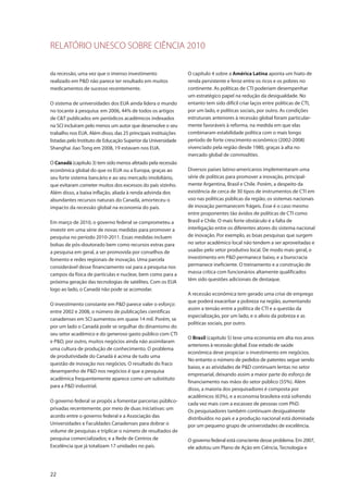 RELATÓRIO UNESCO SOBRE CIÊNCIA 2010
22
da recessão, uma vez que o imenso investimento
realizado em P&D não parece ter resultado em muitos
medicamentos de sucesso recentemente.
O sistema de universidades dos EUA ainda lidera o mundo
no tocante à pesquisa: em 2006, 44% de todos os artigos
de C&T publicados em periódicos acadêmicos indexados
na SCI incluíram pelo menos um autor que desenvolve o seu
trabalho nos EUA. Além disso, das 25 principais instituições
listadas pelo Instituto de Educação Superior da Universidade
Shanghai Jiao Tong em 2008, 19 estavam nos EUA.
O Canadá (capítulo 3) tem sido menos afetado pela recessão
econômica global do que os EUA ou a Europa, graças ao
seu forte sistema bancário e ao seu mercado imobiliário,
que evitaram cometer muitos dos excessos do país vizinho.
Além disso, a baixa inflação, aliada à renda advinda dos
abundantes recursos naturais do Canadá, amorteceu o
impacto da recessão global na economia do país.
Em março de 2010, o governo federal se comprometeu a
investir em uma série de novas medidas para promover a
pesquisa no período 2010-2011. Essas medidas incluem
bolsas de pós-doutorado bem como recursos extras para
a pesquisa em geral, a ser promovida por conselhos de
fomento e redes regionais de inovação. Uma parcela
considerável desse financiamento vai para a pesquisa nos
campos da física de partículas e nuclear, bem como para a
próxima geração das tecnologias de satélites. Com os EUA
logo ao lado, o Canadá não pode se acomodar.
O investimento constante em P&D parece valer o esforço:
entre 2002 e 2008, o número de publicações científicas
canadenses em SCI aumentou em quase 14 mil. Porém, se
por um lado o Canadá pode se orgulhar do dinamismo do
seu setor acadêmico e do generoso gasto público com CTI
e P&D, por outro, muitos negócios ainda não assimilaram
uma cultura de produção de conhecimento. O problema
de produtividade do Canadá é acima de tudo uma
questão de inovação nos negócios. O resultado do fraco
desempenho de P&D nos negócios é que a pesquisa
acadêmica frequentemente aparece como um substituto
para a P&D industrial.
O governo federal se propôs a fomentar parcerias público-
privadas recentemente, por meio de duas iniciativas: um
acordo entre o governo federal e a Associação das
Universidades e Faculdades Canadenses para dobrar o
volume de pesquisas e triplicar o número de resultados de
pesquisa comercializados; e a Rede de Centros de
Excelência que já totalizam 17 unidades no país.
O capítulo 4 sobre a América Latina aponta um hiato de
renda persistente e feroz entre os ricos e os pobres no
continente. As políticas de CTI poderiam desempenhar
um estratégico papel na redução da desigualdade. No
entanto tem sido difícil criar laços entre políticas de CTI,
por um lado, e políticas sociais, por outro. As condições
estruturais anteriores à recessão global foram particular-
mente favoráveis à reforma, na medida em que elas
combinaram estabilidade política com o mais longo
período de forte crescimento econômico (2002-2008)
vivenciado pela região desde 1980, graças à alta no
mercado global de commodities.
Diversos países latino-americanos implementaram uma
série de políticas para promover a inovação, principal-
mente Argentina, Brasil e Chile. Porém, a despeito da
existência de cerca de 30 tipos de instrumentos de CTI em
uso nas políticas públicas da região, os sistemas nacionais
de inovação permanecem frágeis. Esse é o caso mesmo
entre proponentes tão ávidos de políticas de CTI como
Brasil e Chile. O mais forte obstáculo é a falta de
interligação entre os diferentes atores do sistema nacional
de inovação. Por exemplo, as boas pesquisas que surgem
no setor acadêmico local não tendem a ser aproveitadas e
usadas pelo setor produtivo local. De modo mais geral, o
investimento em P&D permanece baixo, e a burocracia
permanece ineficiente. O treinamento e a construção de
massa crítica com funcionários altamente qualificados
têm sido questões adicionais de destaque.
A recessão econômica tem gerado uma crise de emprego
que poderá exacerbar a pobreza na região, aumentando
assim a tensão entre a política de CTI e a questão da
especialização, por um lado, e o alívio da pobreza e as
políticas sociais, por outro.
O Brasil (capítulo 5) teve uma economia em alta nos anos
anteriores à recessão global. Esse estado de saúde
econômica deve propiciar o investimento em negócios.
No entanto o número de pedidos de patentes segue sendo
baixo, e as atividades de P&D continuam lentas no setor
empresarial, deixando assim a maior parte do esforço de
financiamento nas mãos do setor público (55%). Além
disso, a maioria dos pesquisadores é composta por
acadêmicos (63%), e a economia brasileira está sofrendo
cada vez mais com a escassez de pessoas com PhD.
Os pesquisadores também continuam desigualmente
distribuídos no país e a produção nacional está dominada
por um pequeno grupo de universidades de excelência.
O governo federal está consciente desse problema. Em 2007,
ele adotou um Plano de Ação em Ciência, Tecnologia e
 