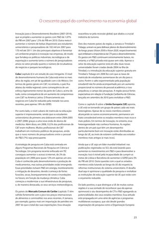 O crescente papel do conhecimento na economia global
23
Inovação para o Desenvolvimento Brasileiro (2007-2010),
que se propõe a aumentar os gastos com P&D de 1,07%
do PIB em 2007 para 1,5% do PIB em 2010. Outra meta é
aumentar o número de bolsas disponíveis aos estudantes
universitários e pesquisadores de 102 mil em 2007 para
170 mil até 2011. Um dos principais objetivos é fomentar
um ambiente propício à inovação nas empresas, de modo
que fortaleça as políticas industriais, tecnológicas e de
exportação e aumente tanto o número de pesquisadores
ativos no setor privado quanto o número de incubadoras
de negócios e parques tecnológicos.
Cuba (capítulo 6) é um estudo de caso intrigante. O nível
de desenvolvimento humano de Cuba está entre os mais
altos da região, em pé de igualdade com o do México. Em
termos de gastos gerais em C&T, no entanto, o país fica
abaixo da média regional, como consequência de um
esforço ligeiramente menor da parte de Cuba e, acima de
tudo, como consequência de um aumento do compromisso
com C&T na América Latina. O financiamento aos
negócios em Cuba foi reduzido pela metade nos anos
recentes, para apenas 18% do GERD.
Por outro lado, o nível cubano de matricula na educação
superior é impressionante, sendo que os estudantes
universitários de primeiro ano dobraram entre 2004-2005
e 2007-2008, graças a uma nova onda de alunos de
medicina. Além disso, em 2008, 53,5% dos profissionais de
C&T eram mulheres. Muitos profissionais de C&T
trabalham em institutos públicos de pesquisas, ainda
que o novo número de pesquisadores entre o pessoal
de P&D (7%) seja preocupante.
A estratégia de pesquisa em Cuba está centrada em
alguns Programas Nacionais de Pesquisa em Ciência e
Tecnologia. Um programa recente enfocado em TIC
conseguiu aumentar o acesso à internet, de 2% da
população em 2006 para quase 12% em apenas um ano.
Cuba é conhecida pelo desenvolvimento e produção de
medicamentos, mas outras prioridades estão emergindo.
Essas prioridades incluem P&D em energia, monitoramento
e mitigação de desastres, devido à ameaça de fortes
furacões, secas, branqueamento de corais e inundações
no futuro, em função da mudança climática. Cuba
começou a modernizar a sua infraestrutura de pesquisas,
e, de maneira destacada, os seus serviços meteorológicos.
Os países do Mercado Comum do Caribe (capítulo 7) têm
sofrido fortemente com o pico nos preços internacionais
de alimentos e commodities nos anos recentes. A Jamaica,
por exemplo, gastou mais em importação de petróleo em
2007 do que o total das suas exportações. Essa situação
Introdução
exacerbou-se pela recessão global, que abalou a crucial
indústria do turismo.
Dois dos maiores países da região, a Jamaica e Trinidad e
Tobago, uniram-se para delinear planos de desenvolvimento
de longo prazo (Vision 2030 e Vision 2020, respectivamente)
que enfatizam a importância da CTI para o desenvolvimento.
Os gastos em P&D continuam extremamente baixos, no
entanto, e a P&D privada está quase sem vida. Apenas o
setor da educação superior está em alta: duas novas
universidades foram criadas desde 2004 na ilha de
Trinidad, e a introdução da educação superior gratuita em
Trinidad e Tobago em 2006 fez com que as taxas de
matrícula de estudantes aumentasse de um dia para o
outro. Porém o salto experimentado pela população
estudantil não foi ainda acompanhado por um aumento
proporcional no número de pessoal acadêmico, e isso
prejudicou o campo das pesquisas. A região possui fortes
expectativas em relação à Fundação Caribenha de Ciências,
lançada em setembro de 2010 para revitalizar a P&D.
Como o capítulo 8 sobre a União Europeia (UE) aponta,
a UE está se tornando um grupo de países cada vez mais
heterogêneo. Apesar de os novos membros estarem
alcançando os outros economicamente, permanece um
hiato considerável entre os estados-membros mais ricos e
mais pobres. Em termos de inovação, no entanto, essa
heterogeneidade não conhece fronteiras. As regiões
dentro de um país que têm um desempenho
particularmente bom em inovação estão distribuídas ao
longo da UE, ao invés de estarem confinadas aos estados-
membros mais antigos (e mais ricos).
Ainda que a UE seja um líder mundial imbatível nas
publicações registradas no SCI, ela está lutando para
aumentar os investimentos em P&D e para desenvolver a
inovação. Isso é visível pela incapacidade de cumprir as
metas de Lisboa e Barcelona de aumentar o GERD para 3%
do PIB até 2010. Outra questão com a qual os estados-
membros estão lutando ao longo da UE diz respeito às
reformas institucionais do sistema universitário. O desafio
dual aqui é aprimorar a qualidade da pesquisa e revitalizar
as instituições de educação superior da UE que estão com
o orçamento reduzido.
Do lado positivo, o que distingue a UE de muitas outras
regiões é a sua vontade de reconhecer que ela apenas
aprimorará o seu desempenho de CTI e P&D agregando as
potencialidades dos seus estados-membros. Essa atitude
está propagada em uma série de agências e programas
multilaterais europeus, que vão desde grandes
organizações de pesquisa como a Organização Europeia
 