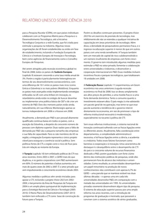RELATÓRIO UNESCO SOBRE CIÊNCIA 2010
24
para a Pesquisa Nucelar (CERN), em que países individuais
colaboram com os Programas-Matriz para a Pesquisa e o
Desenvolvimento Tecnológico, até a Iniciativa
Tecnológica Conjunta e a rede Eureka, que foi criada para
estimular a pesquisa na indústria. Algumas novas
organizações da UE foram estabelecidas ou estão em fase
de estabelecimento, incluindo a Fundação Europeia de
Ciência e o Instituto Europeu de Inovação e Tecnologia,
bem como agências de financiamento como o Conselho
Europeu de Pesquisas.
Até serem atingidos pela recessão econômica global no
final de 2008, todos os países do Sudeste Europeu
(capítulo 9) estavam crescendo a uma taxa média anual de
3%. Porém a região é particularmente heterogênea em
termos de seu desenvolvimento socioeconômico, com
uma diferença de 10:1 entre os países mais ricos (como
Grécia e Eslovênia) e os mais pobres (Moldóvia). Enquanto
os países mais avançados estão implementando estratégias
enfocadas na UE com uma ênfase em inovação, os
retardatários ainda estão no estágio de buscar desenhar
ou implementar uma política básica de C&T e de criar um
sistema de P&D. Dois dos menores países estão ainda,
naturalmente, em sua infância: Montenegro apenas se
tornou independente em 2006 e o Kosovo em 2008.
Atualmente, a demanda por P&D e por pessoal altamente
qualificado continua baixa em todos os países, com a
exceção da Eslovênia, a despeito do crescente número de
pessoas com diploma superior. Duas razões para a falta de
demanda por P&D são o pequeno tamanho das empresas
e sua falta de capacidade. Para os não membros da UE na
região, a integração Europeia representa o único projeto
viável para assegurar a coerência social e política. Sem
políticas fortes de CTI, a região corre o risco de ficar para
trás em relação ao restante da Europa.
A Turquia (capítulo 10) tem enfatizado políticas de CTI nos
anos recentes. Entre 2003 e 2007, o GERD mais do que
duplicou, e os gastos corporativos com P&D aumentaram
em 60%. O número de patentes e bolsas aumentou em
mais de quatro vezes de 2002 a 2007. É o setor privado que
vem impulsionando o crescimento econômico desde 2003.
Algumas medidas e políticas vêm sendo iniciadas para
apoiar a CTI, incluindo o projeto Vision 2023 em 2002-
2004, o lançamento da Área de Pesquisas da Turquia em
2004 e um amplo plano quinquenal de implementação
para a Estratégia Nacional de Ciência e Tecnologia (2005-
2010). O Nono Plano de Desenvolvimento (2007-2013)
também tem enfocado a CTI como base de construção do
futuro para a Turquia.
Porém os desafios continuam presentes. O projeto Vision
2023 foi um exercício de previsão de tecnologia, mas
infelizmente ele não se estendeu a qualquer iniciativa de
capacitação em áreas prioritárias de tecnologia. Além
disso, a densidade de pesquisadores permanece fraca, e o
ingresso na educação superior é menor do que em outros
países com uma renda semelhante. A Turquia também
tem um mercado de capital de risco subdesenvolvido e
um número insuficiente de empresas com forte cresci-
mento. O governo tem introduzido algumas medidas para
estimular a P&D no setor privado, fomentar a colaboração
entre universidades e indústrias, e desenvolver a
cooperação internacional em P&D. Essas medidas incluem
incentivos fiscais e parques tecnológicos, que totalizavam
18 unidades em 2008.
A Federação Russa (capítulo 11) experimentou um boom
econômico nos anos anteriores à aguda recessão
econômica no final de 2008. Isso se deveu amplamente
aos altos preços do petróleo, a uma moeda fraca e a uma
forte demanda doméstica. Tanto o consumo quanto o
investimento estavam altos. O país reagiu à crise adotando
um pacote geral de recuperação, mas teme-se que esse
pacote aumente a tendência de o governo intervir
diretamente na economia, em vez de promover o tipo de
reforma institucional necessário à modernização,
especialmente no tocante à política de CTI.
Sem essas reformas institucionais, o sistema nacional de
inovação continuará sofrendo com as fracas ligações entre
os diferentes atores. Atualmente, falta coordenação entre
departamentos, a complexidade administrativa é
excessiva, e há fracas ligações entre a ciência, a academia
e a indústria. Todos esses fatores funcionam como
barreiras à cooperação e à inovação. Uma característica de
destaque é o desequilíbrio entre o desempenho de CTI
do país e o crescente volume de recursos financeiros
dedicado a P&D, porém guardados com forte ciúme
dentro das instituições públicas de pesquisas, onde eles
permanecem fora do alcance das indústrias e univer-
sidades. Como resultado, as universidades desempenham
um papel minoritário na produção de novos
conhecimentos: elas contribuem com apenas 6,7% do
GERD – uma parcela que se manteve estável nas duas
últimas décadas – e apenas uma em cada três
universidades desenvolve P&D, em comparação com a
metade das universidades em 1995. As universidades
privadas raramente desenvolvem algum tipo de pesquisa.
O sistema de educação superior passou por uma ampla
reforma nos anos recentes, com a introdução de
programas de graduação e mestrado, que passaram a
conviver com o sistema soviético de séries graduadas.
 