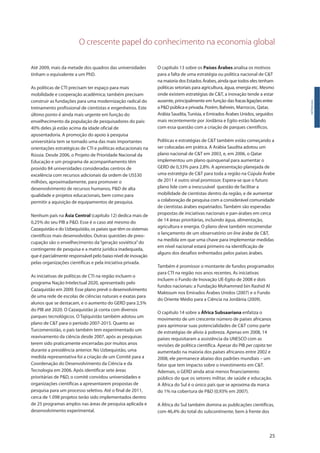 O crescente papel do conhecimento na economia global
25
Introdução
Até 2009, mais da metade dos quadros das universidades
tinham o equivalente a um PhD.
As políticas de CTI precisam ter espaço para mais
mobilidade e cooperação acadêmica; também precisam
construir as fundações para uma modernização radical do
treinamento profissional de cientistas e engenheiros. Este
último ponto é ainda mais urgente em função do
envelhecimento da população de pesquisadores do país:
40% deles já estão acima da idade oficial de
aposentadoria. A promoção do apoio à pesquisa
universitária tem se tornado uma das mais importantes
orientações estratégicas de CTI e políticas educacionais na
Rússia. Desde 2006, o Projeto de Prioridade Nacional da
Educação e um programa de acompanhamento têm
provido 84 universidades consideradas centros de
excelência com recursos adicionais da ordem de US$30
milhões, aproximadamente, para promover o
desenvolvimento de recursos humanos, P&D de alta
qualidade e projetos educacionais, bem como para
permitir a aquisição de equipamentos de pesquisa.
Nenhum país na Ásia Central (capítulo 12) dedica mais de
0,25% do seu PIB a P&D. Esse é o caso até mesmo do
Cazaquistão e do Uzbequistão, os países que têm os sistemas
científicos mais desenvolvidos. Outras questões de preo-
cupação são o envelhecimento da“geração soviética”do
contingente de pesquisa e a matriz jurídica inadequada,
que é parcialmente responsável pelo baixo nível de inovação
pelas organizações científicas e pela iniciativa privada.
As iniciativas de políticas de CTI na região incluem o
programa Nação Intelectual 2020, apresentado pelo
Cazaquistão em 2009. Esse plano prevê o desenvolvimento
de uma rede de escolas de ciências naturais e exatas para
alunos que se destacam, e o aumento do GERD para 2,5%
do PIB até 2020. O Cazaquistão já conta com diversos
parques tecnológicos. O Tajiquistão também adotou um
plano de C&T para o período 2007-2015. Quanto ao
Turcomenistão, o país também tem experimentado um
reavivamento da ciência desde 2007, após as pesquisas
terem sido praticamente encerradas por muitos anos
durante a presidência anterior. No Uzbequistão, uma
medida representativa foi a criação de um Comitê para a
Coordenação do Desenvolvimento da Ciência e da
Tecnologia em 2006. Após identificar sete áreas
prioritárias de P&D, o comitê convidou universidades e
organizações científicas a apresentarem propostas de
pesquisa para um processo seletivo. Até o final de 2011,
cerca de 1.098 projetos terão sido implementados dentro
de 25 programas amplos nas áreas de pesquisa aplicada e
desenvolvimento experimental.
O capítulo 13 sobre os Países Árabes analisa os motivos
para a falta de uma estratégia ou política nacional de C&T
na maioria dos Estados Árabes, ainda que todos eles tenham
políticas setoriais para agricultura, água, energia etc. Mesmo
onde existem estratégias de C&T, a inovação tende a estar
ausente, principalmente em função das fracasligaçõesentre
a P&D pública e privada. Porém, Bahrein, Marrocos, Qatar,
Arábia Saudita,Tunísia, e Emirados Árabes Unidos, seguidos
mais recentemente por Jordânia e Egito estão lidando
com essa questão com a criação de parques científicos.
Políticas e estratégias de C&T também estão começando a
ser colocadas em prática. A Arábia Saudita adotou um
plano nacional de C&T em 2003, e, em 2006, o Qatar
implementou um plano quinquenal para aumentar o
GERD de 0,33% para 2,8%. A apresentação planejada de
uma estratégia de C&T para toda a região na Cúpula Árabe
de 2011 é outro sinal promissor. Espera-se que o futuro
plano lide com a inescusável questão de facilitar a
mobilidade de cientistas dentro da região, e de aumentar
a colaboração de pesquisa com a considerável comunidade
de cientistas árabes expatriados. Também são esperadas
propostas de iniciativas nacionais e pan-árabes em cerca
de 14 áreas prioritárias, incluindo água, alimentação,
agricultura e energia. O plano deve também recomendar
o lançamento de um observatório on-line árabe de C&T,
na medida em que uma chave para implementar medidas
em nível nacional estará primeiro na identificação de
alguns dos desafios enfrentados pelos países árabes.
Também é promissor o montante de fundos programados
para CTI na região nos anos recentes. As iniciativas
incluem o Fundo de Inovação UE-Egito de 2008 e dois
fundos nacionais: a Fundação Mohammed bin Rashid Al
Maktoum nos Emirados Árabes Unidos (2007) e o Fundo
do Oriente Médio para a Ciência na Jordânia (2009).
O capítulo 14 sobre a África Subsaariana enfatiza o
movimento de um crescente número de países africanos
para aprimorar suas potencialidades de C&T como parte
de estratégias de alívio à pobreza. Apenas em 2008, 14
países requisitaram a assistência da UNESCO com as
revisões de política científica. Apesar do PIB per capita ter
aumentado na maioria dos países africanos entre 2002 e
2008, ele permanece abaixo dos padrões mundiais – um
fator que tem impacto sobre o investimento em C&T.
Ademais, o GERD ainda atrai menos financiamento
público do que os setores militar, de saúde e educação.
A África do Sul é o único país que se aproxima da marca
do 1% na cobertura de P&D (0,93% em 2007).
A África do Sul também domina as publicações científicas,
com 46,4% do total do subcontinente, bem à frente dos
 