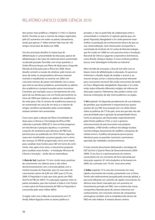 RELATÓRIO UNESCO SOBRE CIÊNCIA 2010
26
dois países mais prolíficos: a Nigéria (11,4%) e o Quênia
(6,6%). Percebe-se que o número de artigos registrados
pela SCI aumentou em todos os países subsaarianos,
ainda que apenas 17 deles tenham tido mais de 100
artigos nessa base de dados em 2008.
Um dos principais desafios é a baixa taxa de
alfabetização e a precariedade da educação, apesar da
alfabetização e das taxas de matrícula terem aumentado
na década passada. Para lidar com essas questões, a
União Africana lançou um Plano de Ação para a Segunda
Década da Educação para a África em 2006. Outro
desafio central é a evasão de cérebros: pelo menos um
terço de todos os pesquisadores africanos estavam
vivendo e trabalhando no exterior em 2009. Um
crescente número de países está lidando com a causa
que está na raiz desse problema, aumentando os salários
dos acadêmicos e proporcionando outros incentivos.
Camarões, por exemplo, usou o cancelamento de uma
parte de sua dívida para criar um fundo permanente no
início de 2009 que triplicou os salários dos acadêmicos
da noite para o dia. O número de acadêmicos parece já
ter aumentado em cerca de um terço e o volume de
artigos científicos produzidos pelas universidades
estatais também tem aumentado.
Cinco anos após a adoção do Plano Consolidado de
Ação para a Ciência e a Tecnologia da África (CPA)
cobrindo o período 2008-2013, tem-se feito progresso
em biociências e pesquisa aquática, e o primeiro
conjunto de estatísticas pan-africanas de P&D está
previsto para ser publicado em 2010. Porém, algumas
vozes tem manifestado sua preocupação com o ritmo
dos avanços. O CPA foi programado como uma matriz
para canalizar mais fundos para C&T em torno do conti-
nente, mas, após cinco anos, o mecanismo proposto
para canalizar esses fundos – a Instalação Africana de
Ciência e Inovação – ainda não se materializou.
A Ásia do Sul (capítulo 15) tem vivido taxas positivas
de crescimento nos últimos anos e não sofreu
desnecessariamente com a recessão global, com a
notória exceção do Paquistão, que viu suas taxas de
crescimento caírem de 6,8% em 2007 para 2,7% em
2009. O Paquistão é o país que mais gasta com P&D
(0,67% do PIB em 2007), TI e educação superior entre os
países estudados, que não incluem a Índia e o Irã. Porém
a maior parte do financiamento de P&D no Paquistão é
consumida pelo setor militar (60%).
A região sofre com a falta de investimento em CTI.
Ainda, faltam ligações entre os atores públicos e
privados, e não se pode falar de colaboração entre a
universidade e a indústria. O capítulo aponta que, em
geral, Paquistão, Bangladesh e Sri Lanka parecem estar
melhor na produção de conhecimento básico do que na
sua comercialização. Será interessante acompanhar a
caminhada do Instituto do Sri Lanka de Nanotecnologia,
que foi criado em 2008 em uma parceira entre a Fundação
Nacional de Ciência e gigantes corporativos domésticos,
como Brindix, Dialog e Hayleys. O novo instituto professa
buscar uma“abordagem enfocada na indústria”.
Além da falta de inovação, a Ásia do Sul sofre com os
baixos níveis de alfabetização e educação. Os governos
enfrentam o desafio duplo de ampliar o acesso e, ao
mesmo tempo, tornar o sistema educacional relevante
para a economia nacional. Eles estão conscientes da tarefa
em foco: Afeganistão, Bangladesh, Paquistão e Sri Lanka
estão todos trilhando diferentes estágios de reforma da
educação superior. Felizmente, eles podem contar com
diversas instituições de alto nível acadêmico na região.
O Irã (capítulo 16) depende pesadamente de sua indústria
de petróleo, que atualmente é responsável por quatro
quintos do seu PIB. Essa situação tem um efeito direto
sobre as políticas de CTI do país, uma vez que elas não são
uma prioridade para a geração da prosperidade futura.
Como as pesquisas são financiadas majoritariamente
pelas fontes públicas (73%), e com o governo
intervencionista do país buscando suas próprias
prioridades, a P&D tende a enfocar tecnologia nuclear,
nanotecnologia, lançamento de satélites e pesquisas de
células-tronco. A política de pesquisa possui pouca
relevância para as questões nacionais e permanece
apartada das realidades socioeconômicas.
O mais recente documento delineando a estratégia de
C&T do Irã é o Quarto Plano de Desenvolvimento (2005-
2009). O seu foco é o aprimoramento do sistema
universitário em um momento de forte demanda por
educação superior: 81 mil estudantes se formaram em
2009, em contraste com 10 mil, nove anos antes.
A Índia (capítulo 17) é uma das economias em mais
rápido crescimento do mundo, juntamente com a China.
Tendo sido relativamente poupada pela recessão global, o
país está trilhando um caminho de rápido crescimento. Os
últimos anos foram marcados por um aumento no
investimento privado em P&D, com a maioria das novas
companhias fazendo parte de setores intensivos em
conhecimento. Um crescente número de companhias
estrangeiras também está se estabelecendo dentro de
P&D em solo indiano. A maioria desses centros
 