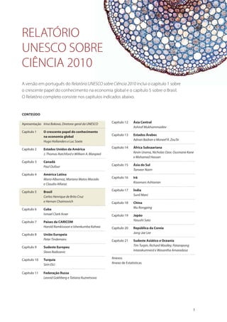 CONTEÚDO
Apresentação Irina Bokova, Diretora-geral da UNESCO
Capítulo 1 O crescente papel do conhecimento
na economia global
Hugo Hollanders e Luc Soete
Capítulo 2 Estados Unidos da América
J. Thomas Ratchford e William A. Blanpied
Capítulo 3 Canadá
Paul Dufour
Capítulo 4 América Latina
Mario Albornoz, Mariano Matos Macedo
e Claudio Alfaraz
Capítulo 5 Brasil
Carlos Henrique de Brito Cruz
e Hernan Chaimovich
Capítulo 6 Cuba
Ismael Clark Arxer
Capítulo 7 Países da CARICOM
Harold Ramkissoon e Ishenkumba Kahwa
Capítulo 8 União Europeia
Peter Tindemans
Capítulo 9 Sudeste Europeu
Slavo Radosevic
Capítulo 10 Turquia
Sirin Elci
Capítulo 11 Federação Russa
Leonid Gokhberg e Tatiana Kuznetsova
Capítulo 12 Ásia Central
Ashiraf Mukhammadiev
Capítulo 13 Estados Árabes
Adnan Badran e Moneef R. Zou’bi
Capítulo 14 África Subsaariana
Kevin Urama, Nicholas Ozor, Ousmane Kane
e Mohamed Hassan
Capítulo 15 Ásia do Sul
Tanveer Naim
Capítulo 16 Irã
Kioomars Ashtarian
Capítulo 17 Índia
Sunil Mani
Capítulo 18 China
Mu Rongping
Capítulo 19 Japão
Yasushi Sato
Capítulo 20 República da Coreia
Jang-Jae Lee
Capítulo 21 Sudeste Asiático e Oceania
Tim Turpin, Richard Woolley, Patarapong
Intarakumnerd e Wasantha Amaradasa
Anexos
Anexo de Estatísticas
A versão em português do Relatório UNESCO sobre Ciência 2010 inclui o capítulo 1 sobre
o crescente papel do conhecimento na economia global e o capítulo 5 sobre o Brasil.
O Relatório completo consiste nos capítulos indicados abaixo.
RELATÓRIO
UNESCO SOBRE
CIÊNCIA 2010
1
 