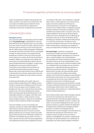 O crescente papel do conhecimento na economia global
29
região. Os pesquisadores também estão gastando mais
tempo no exterior como parte do seu treinamento e de
seus projetos de colaboração em andamento. Existe
claramente um nível mais alto de engajamento e
cooperação internacional na região do que no passado.
CONSIDERAÇÕES FINAIS
Mensagens centrais
Que conclusões podem ser alcançadas a partir da análise
acima? Em primeiro lugar, a disparidade nos níveis de
desenvolvimento de um país para outro e de uma região
para outra continua marcante. Em 2007, estimava-se que a
renda per capita nos EUA era em torno de 30 vezes mais
alta, em média, do que na África Subsaariana. As diferenças
nas taxas de crescimento econômico foram se acumulando
ao longo do tempo, levando a uma situação de fortes
divergências nos últimos 150 anos em níveis de renda
entre os países ricos e pobres. No final do século XIX, por
exemplo, a Nigéria era considerada como estando não
mais do que uma década defasada do Reino Unido em
termos de desenvolvimento tecnológico. A origem dessa
divergência de crescimento econômico pode ser
encontrada nos níveis díspares de investimento em
conhecimento durante longos períodos de tempo.
Mesmo hoje, os EUA ainda investem mais em P&D do que
os demais países do G-8 juntos. Quatro quintos das mais
destacadas universidades do mundo estão em território
norte-americano.
A década passada desafiou esse quadro, graças em
grande medida à proliferação das TICs digitais que têm
tornado o conhecimento codificado acessível em todo o
mundo. É certo que alguns recém-chegados, como a
República da Coreia, vêm constantemente alcançando o
estado da arte e até mesmo ultrapassando os países
desde o século passado, desenvolvendo primeiro a sua
capacidade industrial e, em seguida, a C&T. Mas outros,
como a China, o Brasil ou a Índia, iniciaram um novo
processo triplo de alcançar o estado da arte simultanea-
mente nas esferas industrial, científica e tecnológica.
Como um resultado, os cinco anos passados, que
compõem o período de enfoque deste Relatório UNESCO
sobre Ciência, realmente começaram a desafiar a
tradicional liderança dos EUA. A recessão econômica
global contribuiu para essa situação, mesmo que ainda
seja cedo demais para isso ser sintetizado nos dados. Os
EUA foram mais atingidos do que o Brasil, a China ou a
Índia, o que permitiu que esses três países progredissem
mais rapidamente do que teriam progredido sob outras
Introdução
circunstâncias. Além disso, como sublinham os capítulos
sobre a China e a Índia, parecemos estar à beira de uma
ruptura estrutural no padrão de contribuição do
conhecimento para o crescimento no nível global da
economia. Isso se reflete também na chegada de grandes
empresas multinacionais de países emergentes na cena
mundial. Essas empresas estão se movendo rumo a uma
ampla variedade de setores que vão desde indústrias
maduras, tais como a produção de aço e a fabricação de
automóveis e bens de consumo, até indústrias de alta
tecnologia, por exemplo, na fabricação de medicamentos
e na construção de aeronaves. As empresas nessas
economias emergentes estão cada vez mais optando por
fusões transfronteiriças e aquisições que asseguram o
acesso ao conhecimento tecnológico da noite para o dia.
Em terceiro lugar, o aumento no estoque de
conhecimento mundial, tal como foi condensado por
novas tecnologias digitais e descobertas nas ciências da
vida, ou nanotecnologias, está criando fantásticas
oportunidades para nações emergentes alcançarem níveis
mais altos de bem-estar social e produtividade. É nesse
sentido que a antiga noção de um hiato tecnológico pode
ser considerada hoje uma vantagem para as economias
que possuem a capacidade de absorção suficiente e a
eficiência que as permite explorar o“privilégio do seu
relativo atraso”. Os países que estão atrasados podem
crescer mais rápido do que os líderes da tecnologia,
valendo-se do acúmulo de tecnologias não aproveitadas e
beneficiando-se de menores riscos. Esses países já estão
conseguindo até mesmo dar o passo adiante e superar o
dispendioso investimento em infraestrutura que
mobilizou as finanças dos países desenvolvidos no século
XX, graças ao desenvolvimento das comunicações sem fio
e da educação a distância (por meio de satélites etc.),
energia (eólica, painéis solares etc.) e saúde (telemedicina,
scanners médicos portáteis etc.).
Outros fatores também estão criando vantagens especiais
em termos de crescimento do conhecimento. Isso é
particularmente bem ilustrado pela rápida expansão no
trabalho altamente qualificado na China e na Índia, entre
outros, nos numerosos trabalhadores do setor rural e do
pequeno comércio, nos ganhos relativos da substituição
de equipamentos obsoletos por tecnologias de última
geração, e nos efeitos do transbordamento do
investimento em novas tecnologias. O reconhecimento da
importância da aquisição do conhecimento é um fio
condutor comum que pode ser visto em todos os
capítulos. Em Bangladesh, por exemplo, a engenharia de
iluminação vem gerando produtos com substituição de
importações, que estão criando empregos e aliviando a
 