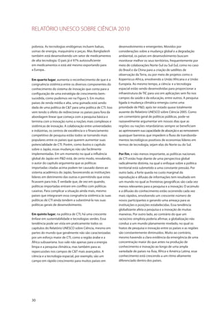 RELATÓRIO UNESCO SOBRE CIÊNCIA 2010
30
pobreza. As tecnologias endógenas incluem balsas,
usinas de energia, maquinário e peças. Mas Bangladesh
também está desenvolvendo um setor de medicamentos
de alta tecnologia. O país já é 97% autossuficiente
em medicamentos e está até mesmo exportando para
a Europa.
Em quarto lugar, aumenta o reconhecimento de que é a
congruência sistêmica entre os diversos componentes do
conhecimento do sistema de inovação que conta para a
configuração de uma estratégia de crescimento bem-
sucedida, como pudemos ver na Figura 5. Em muitos
países de renda média e alta, uma guinada está sendo
dada de uma política de C&T para uma política de CTI. Isso
vem tendo o efeito de redirecionar os países para fora da
abordagem linear que começa com a pesquisa básica e
termina com a inovação rumo a noções mais complexas e
sistêmicas de inovação. A colaboração entre universidades
e indústrias, os centros de excelência e o financiamento
competitivo de pesquisa estão todos se tornando mais
populares entre os países que querem aumentar suas
potencialidade de CTI. Porém, como ilustra o capítulo
sobre o Japão, essas mudanças não são facilmente
implementadas. Em um momento no qual a influência
global do Japão em P&D está, de certo modo, resvalando,
o autor do capítulo argumenta que as políticas
importadas citadas acima podem ter causado danos ao
sistema acadêmico do Japão, favorecendo as instituições
líderes em detrimento das outras e permitindo que estas
ficassem para trás. É verdade que, de vez em quando,
políticas importadas entram em conflito com políticas
caseiras. Para complicar a situação ainda mais, mesmo
países que integraram essa congruência sistêmica às suas
políticas de CTI ainda tendem a subestimá-la nas suas
políticas gerais de desenvolvimento.
Em quinto lugar, na política de CTI, há uma crescente
ênfase em sustentabilidade e tecnologias verdes. Essa
tendência pode ser vista em praticamente todos os
capítulos do Relatório UNESCO sobre Ciência, mesmo em
partes do mundo que geralmente não são caracterizadas
por um esforço maior de CTI, como a região árabe e a
África subsaariana. Isso vale não apenas para a energia
limpa e a pesquisa climática, mas também para as
repercussões nos campos de C&T mais avançados. A
ciência e a tecnologia espacial, por exemplo, são um
campo em rápido crescimento para muitos países em
desenvolvimento e emergentes. Movidos por
considerações sobre a mudança global e a degradação
ambiental, os países em desenvolvimento buscam
monitorar melhor os seus territórios, frequentemente por
meio de colaborações Norte-Sul ou Sul-Sul, como no caso
do Brasil e da China para a criação de satélites de
observação da Terra, ou por meio de projetos como o
Kopernicus-Africa, envolvendo a União Africana e a União
Europeia. Ao mesmo tempo, a ciência e a tecnologia
espacial estão sendo desenvolvidas para proporcionar a
infraestrutura de TIC para uso em aplicações sem fio nos
campos da saúde e da educação, entre outros. A pesquisa
ligada à mudança climática emergiu como uma
prioridade de P&D, após ter estado quase totalmente
ausente do Relatório UNESCO sobre Ciência 2005. Como
um comentário geral de políticas públicas, pode-se
razoavelmente argumentar em nossos dias que as
regiões ou nações retardatárias sempre se beneficiam
ao aprimorarem sua capacidade de absorção e ao removerem
quaisquer barreiras que impedem o fluxo de transborda-
mentos tecnológicos positivos de economias líderes em
termos de tecnologia, sejam elas do Norte ou do Sul.
Por fim, e não menos importante, as políticas nacionais
de CTI estão hoje diante de uma perspectiva global
radicalmente distinta, na qual o enfoque sobre a política
territorial está submetido a uma constante pressão. Por
outro lado, a forte queda no custo marginal da
reprodução e difusão de informações tem resultado em
um mundo no qual as fronteiras geográficas são cada vez
menos relevantes para a pesquisa e a inovação. O acúmulo
e a difusão do conhecimento estão ocorrendo cada vez
mais rápidos, envolvendo um crescente número de
novos participantes e gerando uma ameaça para as
instituições e posições estabelecidas. Essa tendência
globalizante afeta a pesquisa e a inovação de muitas
maneiras. Por outro lado, ao contrário do que um
raciocínio simplista poderia afirmar, a globalização não
conduz a um mundo planamente nivelado, no qual os
hiatos de pesquisa e inovação entre os países e as regiões
são constantemente diminuídos. Muito ao contrário,
mesmo havendo a clara evidência da emergência de uma
concentração maior do que antes na produção de
conhecimento e inovação ao longo de uma ampla
variedade de países na Ásia, África e América Latina, esse
conhecimento está crescendo a um ritmo altamente
diferenciado dentro dos países.
 