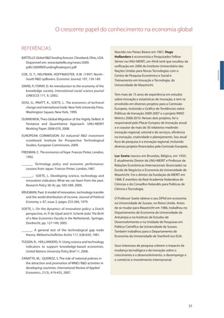 O crescente papel do conhecimento na economia global
31
REFERÊNCIAS
BATTELLE GlobalR&Dfundingforecast.Cleveland, Ohio, USA.
Disponível em: www.battelle.org/news/2009.
pdfs/2009RDFundingfinalreport.pdf
COE, D. T.; HELPMAN; HOFFMAISTER, A.W. (1997) North–
South R&D spillovers. Economic Journal, 107, 134-149.
DAVID, P.; FORAY, D. An introduction to the economy of the
knowledge society. International social science journal
(UNESCO) 171, 9, (2002.
DOSI, G.; PAVITT, K.; SOETE, L. The economics of technical
changeandinternationaltrade. NewYork University Press.
Washington Square, New York, 1990.
DUNNEWIJK, Theo Global Migration of the Highly Skilled: A
Tentative and Quantitative Approach. UNU-MERIT
Working Paper 2008-070, 2008.
EUROPEAN COMMISSION EU Industrial R&D investment
scoreboard. Institute for Prospective Technological
Studies, European Commission, 2009.
FREEMAN, C. The economics of hope. Frances Pinter, London,
1992.
______. Technology policy and economic performance:
Lessons from Japan. Frances Pinter, London,1987.
______.; SOETE, L. Developing science, technology and
innovation indicators: What we can learn from the past.
Research Policy 38 (4), pp. 583-589, 2009.
KRUGMAN, Paul A model of innovation, technology transfer
and the world distribution of income. Journal of Political
Economy, v. 87, issue 2, pages 253-266, 1979.
SOETE, L. On the dynamics of innovation policy: a Dutch
perspective, in: P. de Gijsel and H. Schenk (eds) The Birth
of a New Economics Faculty in the Netherlands. Springer,
Dordrecht, pp. 127-149, 2005.
______. A general test of the technological gap trade
theory. Weltwirtschafliches Archiv 117, 638-650, 1981.
TIJSSEN, R.; HOLLANDERS, H. Using science and technology
indicators to support knowledge-based economies.
United Nations University Policy Brief 11, 2006.
ZANATTA, M.; QUEIROZ, S. The role of national policies in
the attraction and promotion of MNEs’R&D activities in
developing countries. International Review of Applied
Economics, 21(3), 419-435, 2007.
Introdução
Nascido nos Países Baixos em 1967, Hugo
Hollanders é economista e Pesquisador Fellow
Sênior na UNU-MERIT, um think tank que resultou da
unificação em 2006 do Instituto Universitário das
Nações Unidas para Novas Tecnologias com o
Centro de Pesquisa Econômica e Social e
Treinamento em Inovação e Tecnologia, da
Universidade de Maastricht.
Tem mais de 15 anos de experiência em estudos
sobre inovação e estatísticas de inovação, e tem se
envolvido em diversos projetos para a Comissão
Europeia, incluindo o Gráfico de Tendências sobre
Políticas de Inovação 2000-2007 e o projeto INNO
Metrics 2008-2010. Nesses dois projetos, foi o
responsável pelo Placar Europeu de Inovação anual
e é coautor de mais de 30 relatórios medindo
inovação regional, setorial e de serviços, eficiência
na inovação, criatividade e planejamento. Seu atual
foco de pesquisa é a inovação regional, incluindo
diversos projetos financiados pela Comissão Europeia.
Luc Soete nasceu em Bruxelas, Bélgica, em 1950.
É atualmente Diretor da UNU-MERIT e Professor de
Relações Econômicas Internacionais (licenciado) na
Escola de Negócios e Economia da Universidade de
Maastricht. Foi o diretor da fundação da MERIT em
1988. É membro da Real Academia Holandesa de
Ciências e do Conselho Holandês para Políticas de
Ciência e Tecnologia.
O Professor Soete obteve o seu DPhil em economia
na Universidade de Sussex, no Reino Unido. Antes
de se mudar para Maastricht em 1986, trabalhou no
Departamento de Economia da Universidade da
Antuérpia e no Instituto de Estudos de
Desenvolvimento e na Unidade de Pesquisas em
Política Científica da Universidade de Sussex.
Também trabalhou para o Departamento de
Economia da Universidade de Stanford nos EUA.
Seus interesses de pesquisa cobrem o impacto da
mudança tecnológica e da inovação sobre o
crescimento e o desenvolvimento, o desemprego e
o comércio e investimento internacional.
 