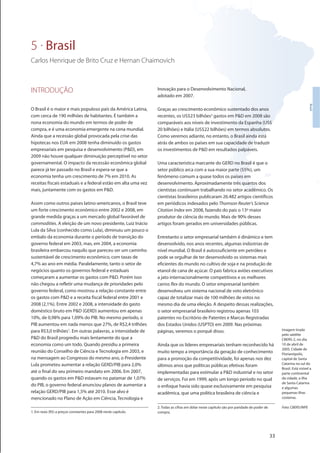 33
Brasil
INTRODUÇÃO
O Brasil é o maior e mais populoso país da América Latina,
com cerca de 190 milhões de habitantes. É também a
nona economia do mundo em termos de poder de
compra, e é uma economia emergente na cena mundial.
Ainda que a recessão global provocada pela crise das
hipotecas nos EUA em 2008 tenha diminuído os gastos
empresariais em pesquisa e desenvolvimento (P&D), em
2009 não houve qualquer diminuição perceptível no setor
governamental. O impacto da recessão econômica global
parece já ter passado no Brasil e espera-se que a
economia tenha um crescimento de 7% em 2010. As
receitas fiscais estaduais e a federal estão em alta uma vez
mais, juntamente com os gastos em P&D.
Assim como outros países latino-americanos, o Brasil teve
um forte crescimento econômico entre 2002 e 2008, em
grande medida graças a um mercado global favorável de
commodities. A eleição de um novo presidente, Luiz Inácio
Lula da Silva (conhecido como Lula), diminuiu um pouco o
embalo da economia durante o período de transição do
governo federal em 2003, mas, em 2004, a economia
brasileira embarcou naquilo que pareceu ser um caminho
sustentável de crescimento econômico, com taxas de
4,7% ao ano em média. Paralelamente, tanto o setor de
negócios quanto os governos federal e estaduais
começaram a aumentar os gastos com P&D. Porém isso
não chegou a refletir uma mudança de prioridades pelo
governo federal, como mostrou a relação constante entre
os gastos com P&D e a receita fiscal federal entre 2001 e
2008 (2,1%). Entre 2002 e 2008, a intensidade do gasto
doméstico bruto em P&D (GERD) aumentou em apenas
10%, de 0,98% para 1,09% do PIB. No mesmo período, o
PIB aumentou em nada menos que 27%, de R$2,4 trilhões
para R$3,0 trilhões1
. Em outras palavras, a intensidade de
P&D do Brasil progrediu mais lentamente do que a
economia como um todo. Quando presidiu a primeira
reunião do Conselho de Ciência e Tecnologia em 2003, e
na mensagem ao Congresso do mesmo ano, o Presidente
Lula prometeu aumentar a relação GERD/PIB para 2,0%
até o final do seu primeiro mandato em 2006. Em 2007,
quando os gastos em P&D estavam no patamar de 1,07%
do PIB, o governo federal anunciou planos de aumentar a
relação GERD/PIB para 1,5% até 2010. Esse alvo é
mencionado no Plano de Ação em Ciência, Tecnologia e
Inovação para o Desenvolvimento Nacional,
adotado em 2007.
Graças ao crescimento econômico sustentado dos anos
recentes, os US$23 bilhões2
gastos em P&D em 2008 são
comparáveis aos níveis de investimento da Espanha (US$
20 bilhões) e Itália (US$22 bilhões) em termos absolutos.
Como veremos adiante, no entanto, o Brasil ainda está
atrás de ambos os países em sua capacidade de traduzir
os investimentos de P&D em resultados palpáveis.
Uma característica marcante do GERD no Brasil é que o
setor público arca com a sua maior parte (55%), um
fenômeno comum a quase todos os países em
desenvolvimento. Aproximadamente três quartos dos
cientistas continuam trabalhando no setor acadêmico. Os
cientistas brasileiros publicaram 26.482 artigos científicos
em periódicos indexados pelo Thomson Reuter’s Science
Citation Index em 2008, fazendo do país o 13º maior
produtor de ciência do mundo. Mais de 90% desses
artigos foram gerados em universidades públicas.
Entretanto o setor empresarial também é dinâmico e tem
desenvolvido, nos anos recentes, algumas indústrias de
nível mundial. O Brasil é autossuficiente em petróleo e
pode se orgulhar de ter desenvolvido os sistemas mais
eficientes do mundo no cultivo de soja e na produção de
etanol de cana de açúcar. O país fabrica aviões executivos
a jato internacionalmente competitivos e os melhores
carros flex do mundo. O setor empresarial também
desenvolveu um sistema nacional de voto eletrônico
capaz de totalizar mais de 100 milhões de votos no
mesmo dia de uma eleição. A despeito dessas realizações,
o setor empresarial brasileiro registrou apenas 103
patentes no Escritório de Patentes e Marcas Registradas
dos Estados Unidos (USPTO) em 2009. Nas próximas
páginas, veremos o porquê disso.
Ainda que os líderes empresariais tenham reconhecido há
muito tempo a importância da geração de conhecimento
para a promoção da competitividade, foi apenas nos dez
últimos anos que políticas públicas efetivas foram
implementadas para estimular a P&D industrial e no setor
de serviços. Foi em 1999, após um longo período no qual
o enfoque havia sido quase exclusivamente em pesquisa
acadêmica, que uma política brasileira de ciência e
5 . Brasil
Carlos Henrique de Brito Cruz e Hernan Chaimovich
1. Em reais (R$) a preços constantes para 2008 neste capítulo.
2. Todas as cifras em dólar neste capítulo são por paridade de poder de
compra.
Imagem tirada
pelo satélite
CBERS-2, no dia
10 de abril de
2005. Cidade de
Florianópolis,
capital de Santa
Catarina no sul do
Brasil. Está visível a
parte continental
da cidade, a ilha
de Santa Catarina
e algumas
pequenas ilhas
costeiras.
Foto: CBERS/INPE
 