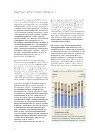 RELATÓRIO UNESCO SOBRE CIÊNCIA 2010
34
tecnologia (C&T) começou, incluindo a P&D empresarial,
como um alvo cada vez mais relevante não apenas para o
uso do conhecimento, mas também para a sua produção.
Isso foi seguido por uma série de marcos, começando com
a criação dos primeiros fundos setoriais em 1999, passando
pela validação de toda a estratégia em 2001 com a Segunda
Conferência Nacional sobre Ciência, Tecnologia e Inovação,
e culminando na Lei de Inovação, enviada ao Congresso
em 2002 e aprovada em 2004. Em 2003, houve uma
importante novidade com o anúncio da Política Industrial,
Tecnológica e de Comércio Exterior (Pitce). A Pitce
vinculou a política de inovação aos objetivos de exportação
e estabeleceu áreas prioritárias para a ação governamental,
a saber: semicondutores e microeletrônicos; softwares;
bens de capital; produtos farmacêuticos e medicamentos;
biotecnologia; nanotecnologia; e biomassa. Quatro anos
mais tarde, o governo federal anunciou o seu Plano de
Ação em Ciência, Tecnologia e Inovação para o
Desenvolvimento Nacional até 2010.
O forte crescimento da economia tem conduzido ao
investimento empresarial em P&D. No entanto, a despeito
de um ambiente muito mais propício à P&D desde 2004,
algumas barreiras continuam existindo. Elas incluem a
dificuldade de acesso ao capital, em função das altas taxas
de juros; os problemas de logística, que atrapalham as
exportações; e um sistema educacional inadequado, que
penaliza não apenas o desenvolvimento social, mas também
a disponibilidade de trabalhadores qualificados para quase
todas as colocações, especialmente as ligadas à engenharia.
Ainda assim, a capacidade de C&T do Brasil já avançou
bastante desde a criação do Conselho Nacional de
Desenvolvimento Científico e Tecnológico (CNPq) e de
uma segunda agência federal, a Coordenação de
Aperfeiçoamento de Pessoal de Nível Superior (Capes)
na década de 1950, seguidos pela Fundação de Amparo à
Pesquisa do estado de São Paulo (Fapesp) em 1962. No
início dos anos 1960, o estado de São Paulo também
tomou a decisão de acelerar a pesquisa acadêmica com a
criação do regime de tempo integral, a fim de permitir
que os professores dedicassem mais tempo às atividades
de pesquisa. A prática científica tem menos de um século
no Brasil. Mesmo nos dias atuais, o desenvolvimento
tende a se concentrar nas regiões sul e sudeste do país,
onde se localizam as principais universidades em São
Paulo (USP e Unifesp), Campinas (Unicamp), no estado de
São Paulo (Unesp), Minas Gerais (UFMG), Rio Grande do
Sul (UFRGS), Rio de Janeiro (UFRJ) – todas elas com
apenas meio século de existência.
Assim, o Brasil enfrenta três desafios principais. Em
primeiro lugar, é preciso intensificar a P&D empresarial, a
fim de estimular a inovação e a competitividade. Isso
implica criar um ambiente propício à P&D empresarial
incluindo a promoção de maior interação entre as
comunidades de pesquisa públicas e empresariais. Em
segundo lugar, o país precisa desenvolver e
internacionalizar suas melhores universidades, tornando-
as centros de excelência em nível mundial. Em terceiro
lugar, o Brasil precisa disseminar a excelência científica
além de São Paulo, Rio de Janeiro e outros grandes
centros urbanos, rumo a regiões menos privilegiadas,
como a Amazônia e o nordeste.
Nas próximas páginas, analisaremos a mudança na
política governamental de C&T desde 1999, de uma
orientação quase exclusivamente direcionada à pesquisa
acadêmica para uma política de fortalecimento do papel
da P&D empresarial. Descreveremos as instituições que
fazem parte do sistema de inovação do Brasil, seus
padrões de demografia e investimento, que pendem
fortemente para o lado do setor público. Em seguida,
analisaremos a produtividade do Brasil em termos de
publicações, patentes, produtos e balança comercial,
antes de concluirmos com um estudo das tendências
GERD/PIB
relação (%)
2008 PPP
bilhões de US$
0,0
0,2
0,4
0,6
0,8
1,0
1,2
2000 2001 2002 2003 2004 2005 2006 2007 2008
Gastos privados em P&D
Gastos públicos em P&D
GERD 2008 em bilhões de US$ PPP
0,47 0,47
0,46
0,44
0,42
0,49
0,50
0,50 0,50
0,55 0,57
0,53 0,52
0,48 0,48 0,50
0,57 0,59
0
20
10
30
17,9
23,022,4
19,4
15,5
17,3
18,3
15,8
17,4
Figura 1: Tendências de GERD no Brasil, 2000-2008
Observação: a P&D privada inclui a P&D privada sem fins lucrativos, por
exemplo, os gastos em pesquisa por universidades privadas (0,02% do GERD).
Fonte: Ministério de Ciência eTecnologia, Indicadores de C&T, junho de 2010
 